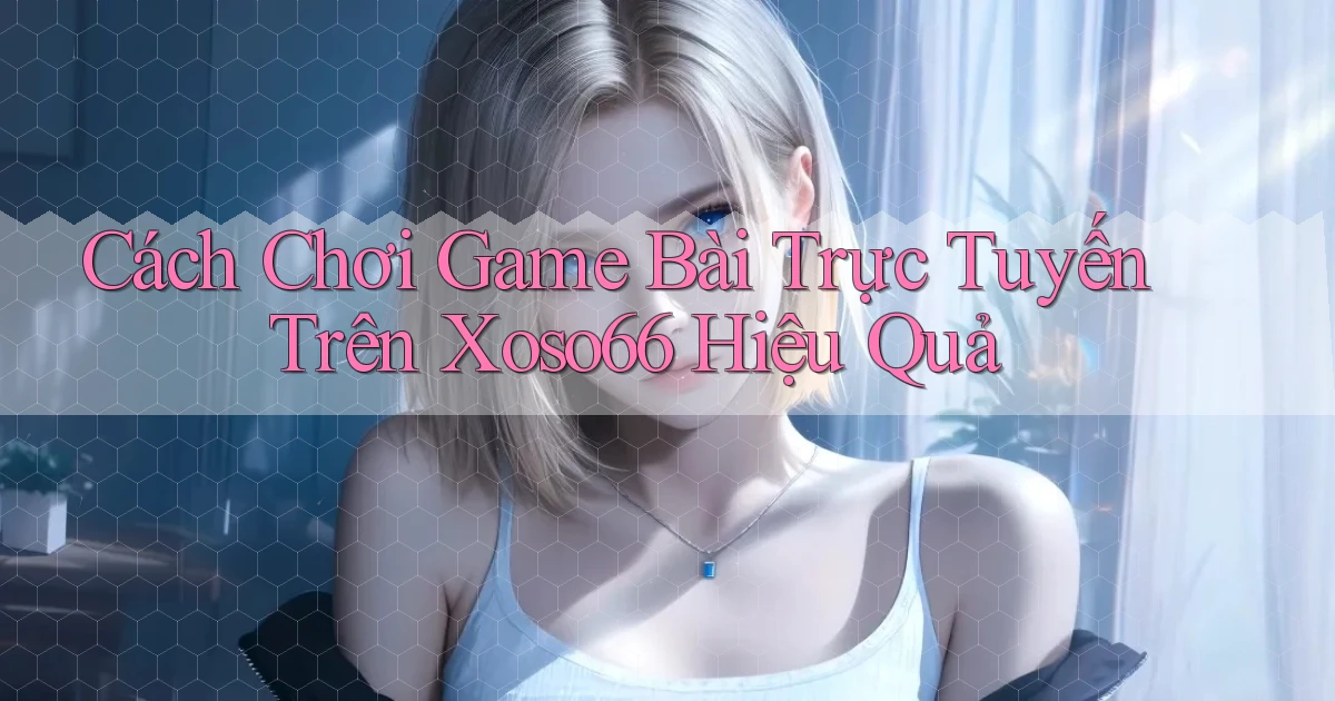 cách chơi game bài trực tuyến trên xoso66 hiệu quả