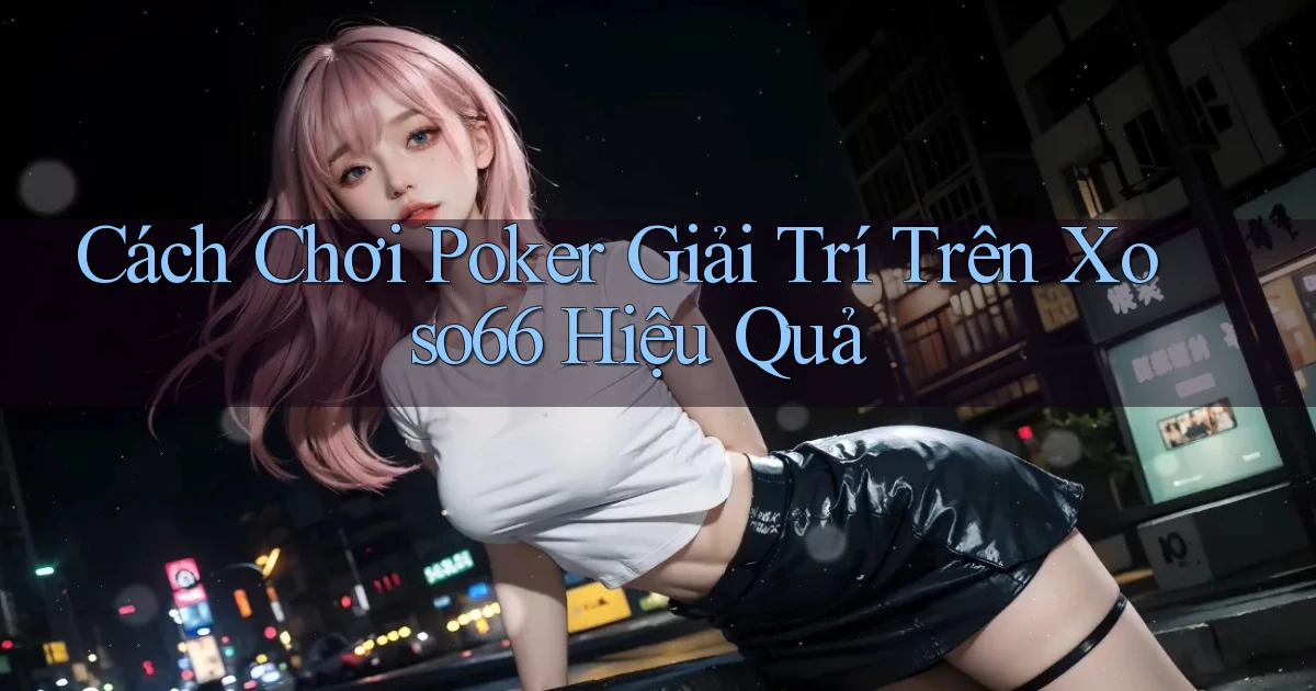 cách chơi poker giải trí trên xoso66 hiệu quả