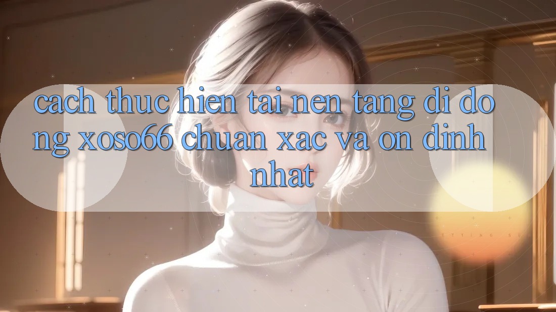 Cách thực hiện Tải Nền tảng di động Xoso66 Chuẩn Xác Và Ổn định Nhất