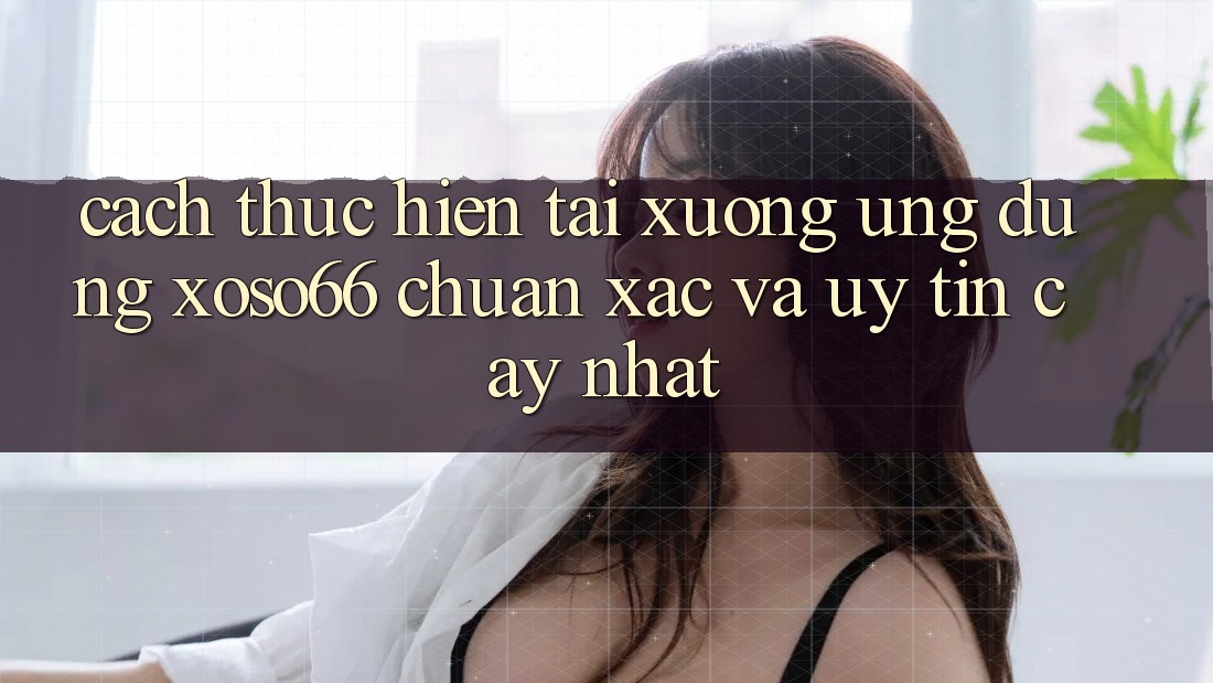 Cách thực hiện Tải xuống Ứng dụng Xoso66 Chuẩn Xác Và Uy tín cậy Nhất