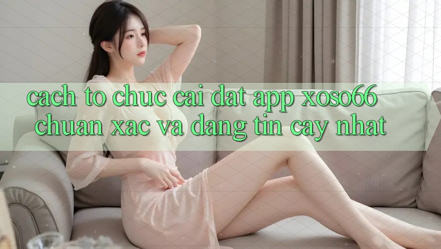 Cách tổ chức Cài đặt App Xoso66 Chuẩn Xác Và Đáng tin cậy Nhất