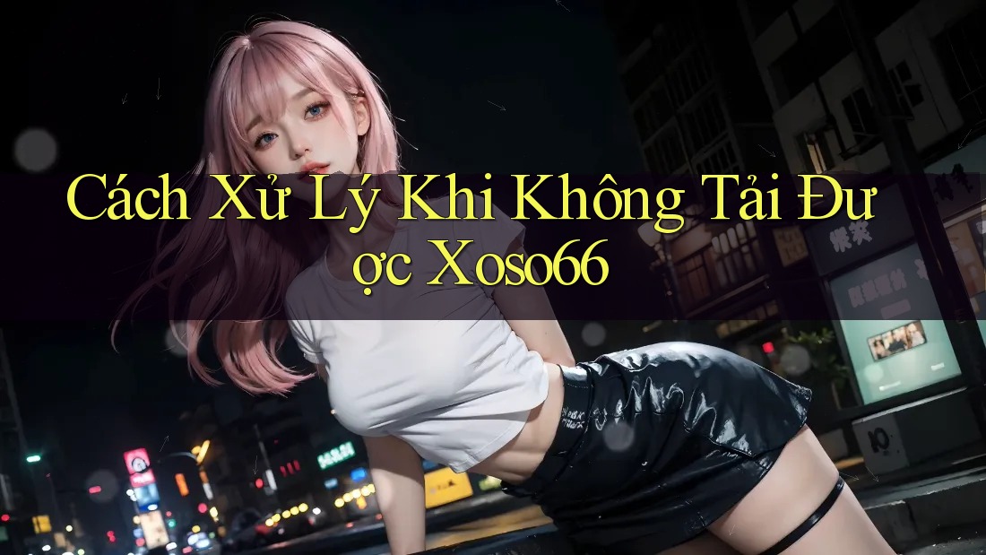 Cách Xử Lý Khi Không Tải Được Xoso66