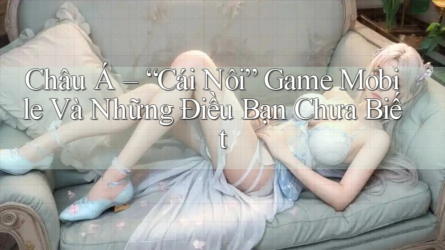 Châu Á – “Cái Nôi” Game Mobile Và Những Điều Bạn Chưa Biết