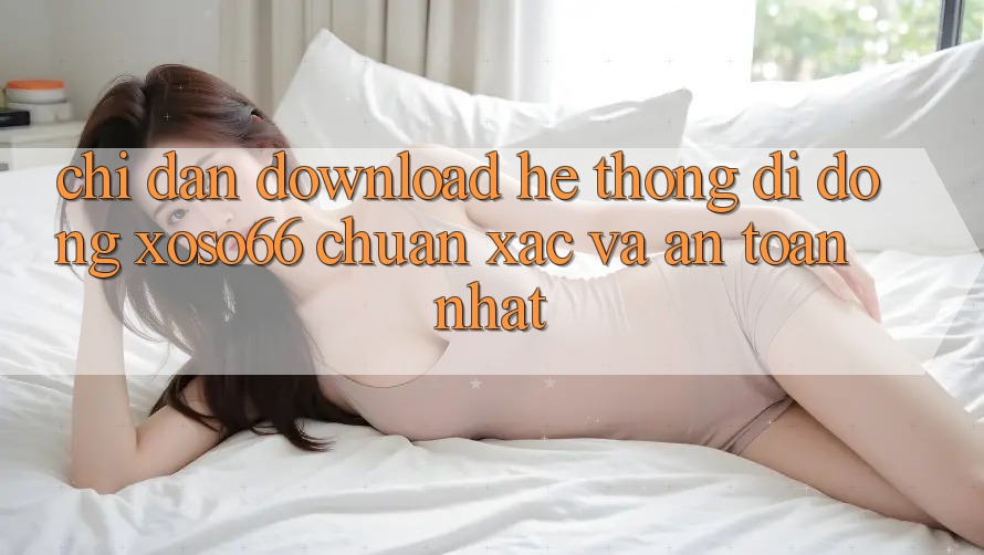 Chỉ dẫn Download Hệ thống di động Xoso66 Chuẩn Xác Và An Toàn Nhất