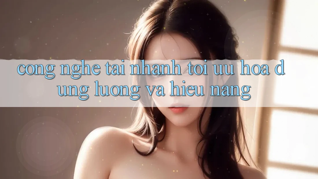 Công Nghệ “Tải Nhanh” - Tối Ưu Hóa Dung Lượng Và Hiệu Năng Công Nghệ “Tải Nhanh” - Tối Ưu Hóa Dung Lượng Và Hiệu Năng