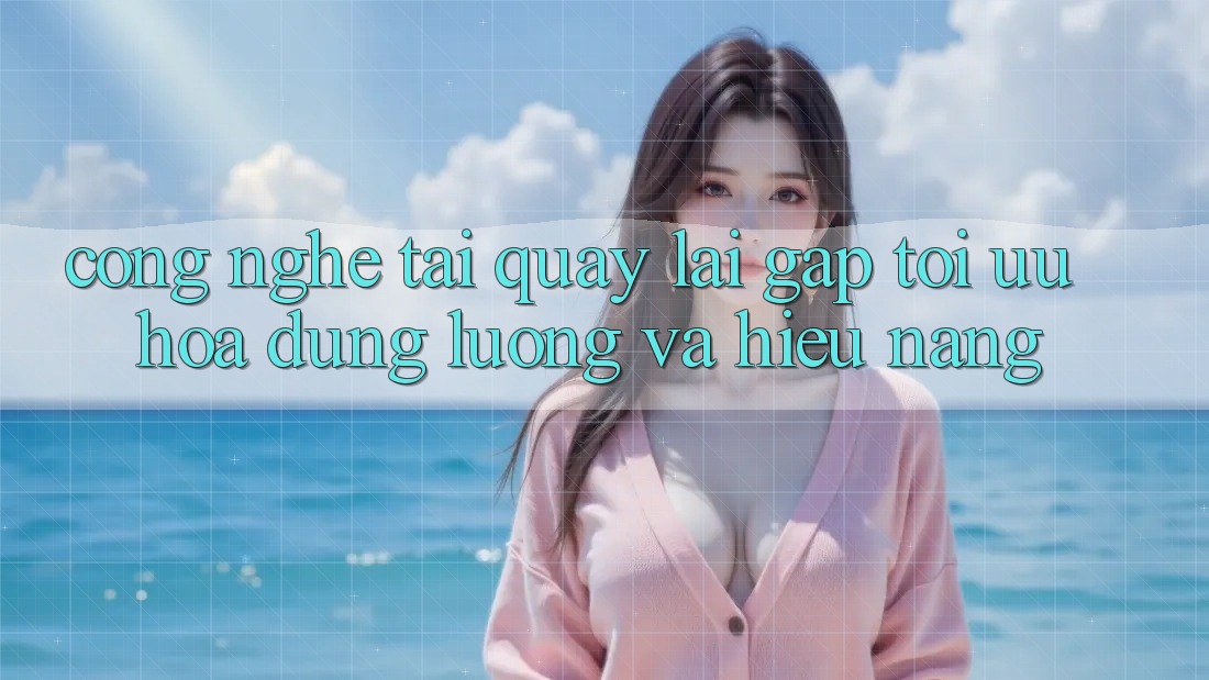 Công Nghệ “Tải quay lại Gấp” - Tối Ưu Hóa Dung Lượng Và Hiệu Năng