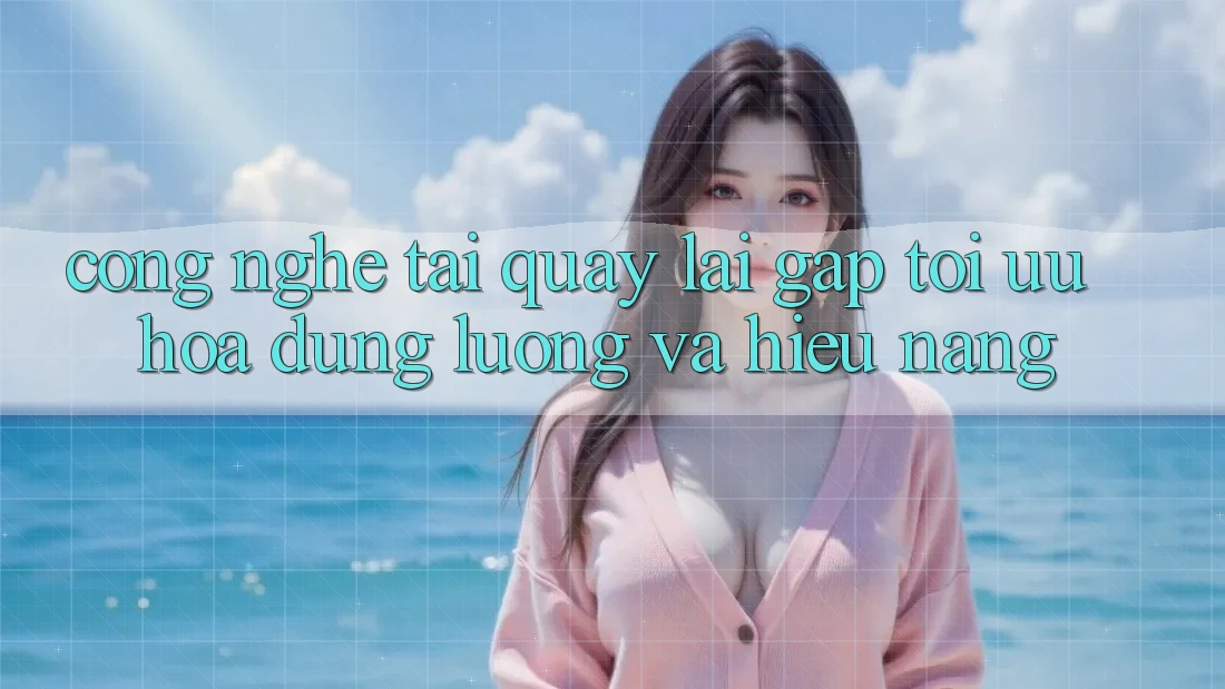 Công Nghệ “Tải quay lại Gấp” - Tối Ưu Hóa Dung Lượng Và Hiệu Năng Công Nghệ “Tải quay lại Gấp” - Tối Ưu Hóa Dung Lượng Và Hiệu Năng