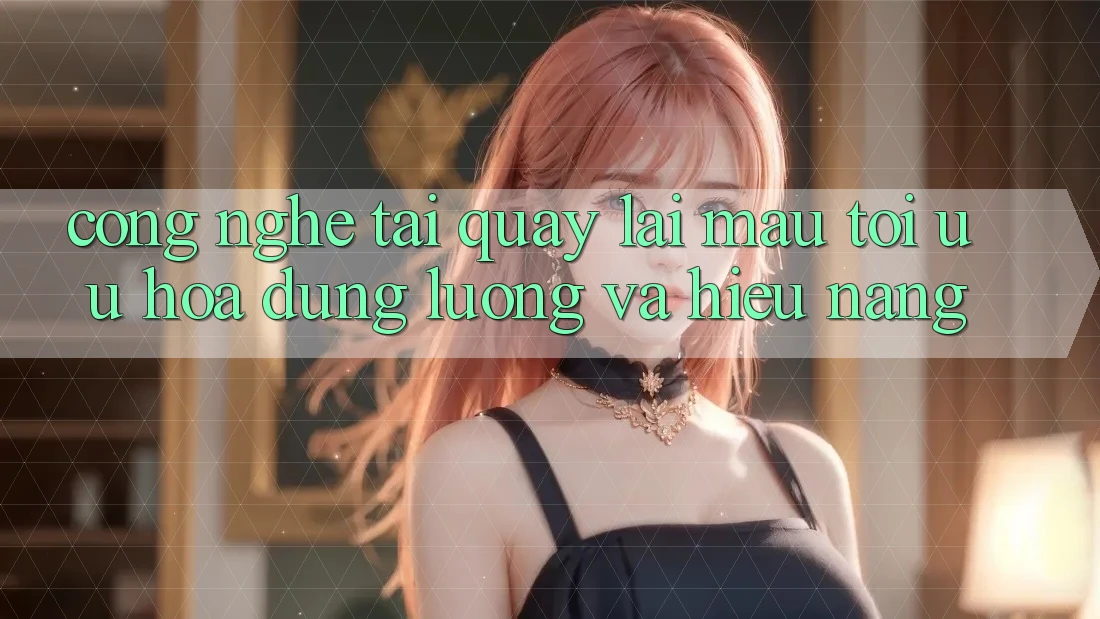 Công Nghệ “Tải quay lại Mau” - Tối Ưu Hóa Dung Lượng Và Hiệu Năng Công Nghệ “Tải quay lại Mau” - Tối Ưu Hóa Dung Lượng Và Hiệu Năng