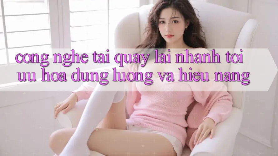 Công Nghệ “Tải quay lại Nhanh” - Tối Ưu Hóa Dung Lượng Và Hiệu Năng Công Nghệ “Tải quay lại Nhanh” - Tối Ưu Hóa Dung Lượng Và Hiệu Năng