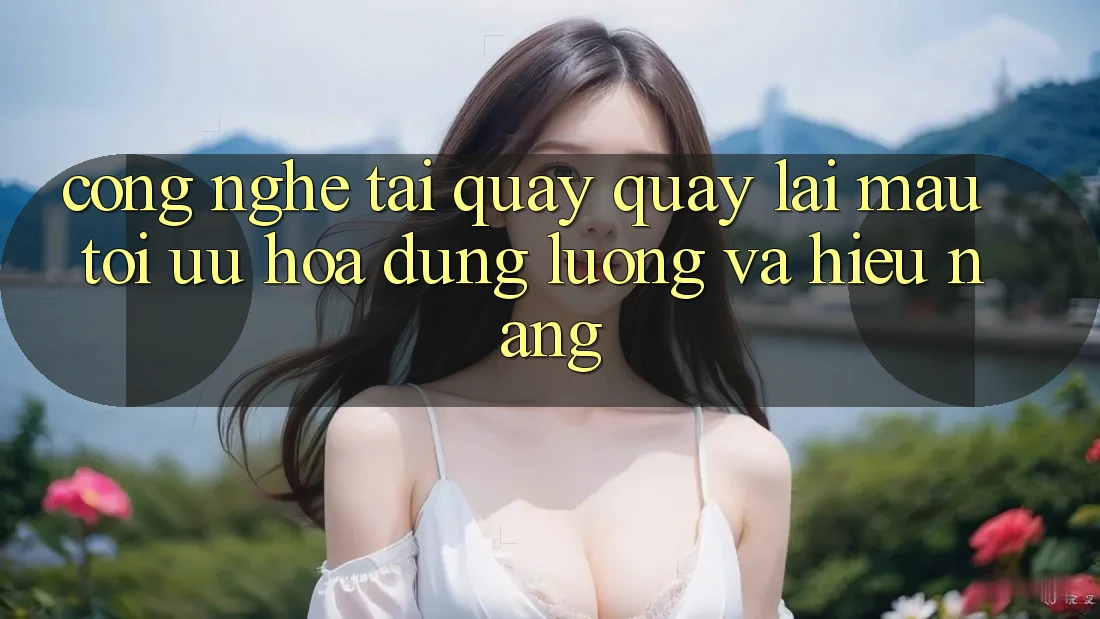Công Nghệ “Tải quay quay lại Mau” - Tối Ưu Hóa Dung Lượng Và Hiệu Năng