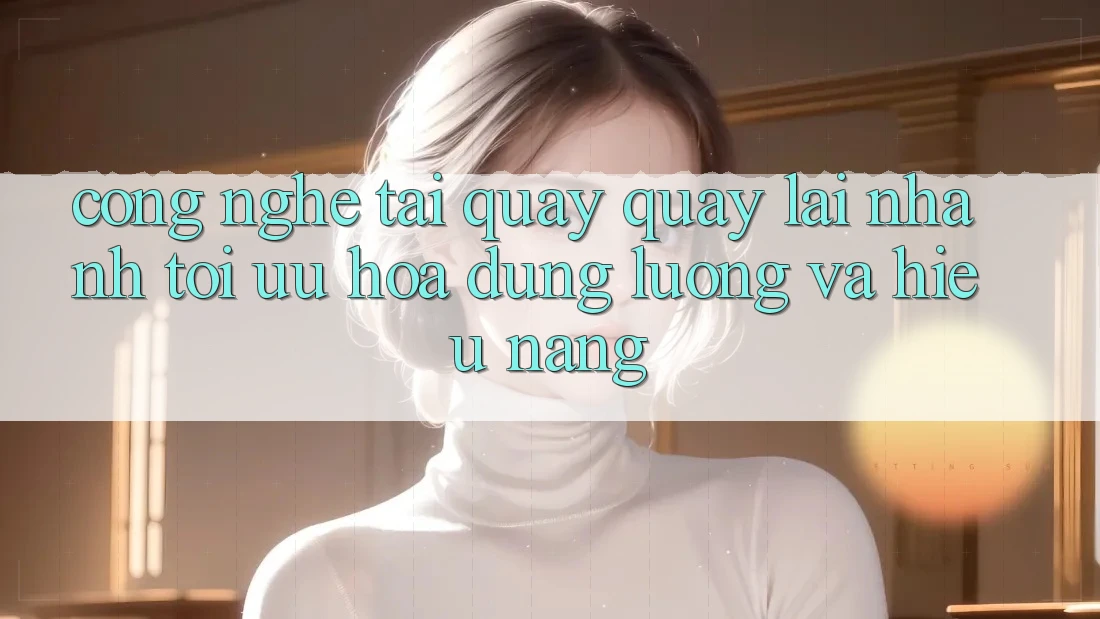 Công Nghệ “Tải quay quay lại Nhanh” - Tối Ưu Hóa Dung Lượng Và Hiệu Năng