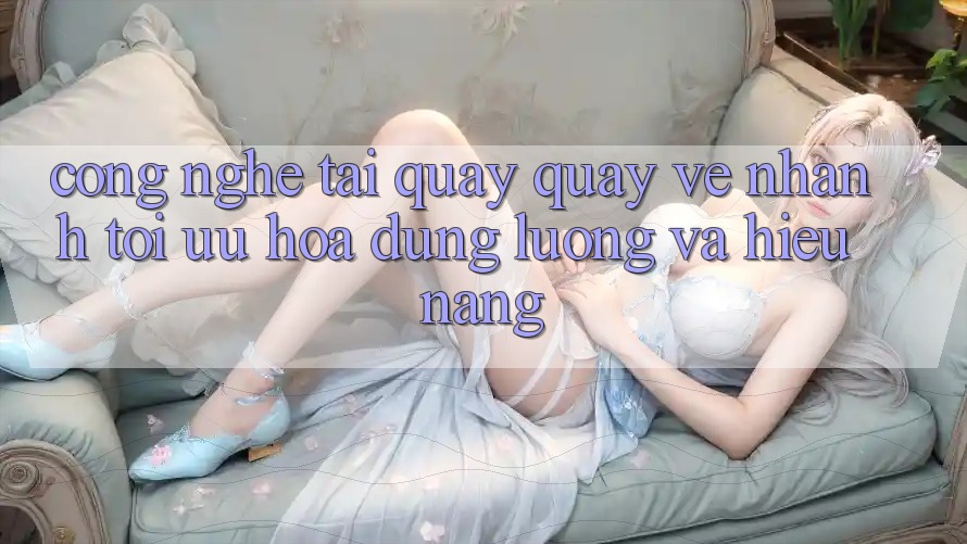 Công Nghệ “Tải quay quay về Nhanh” - Tối Ưu Hóa Dung Lượng Và Hiệu Năng Công Nghệ “Tải quay quay về Nhanh” - Tối Ưu Hóa Dung Lượng Và Hiệu Năng