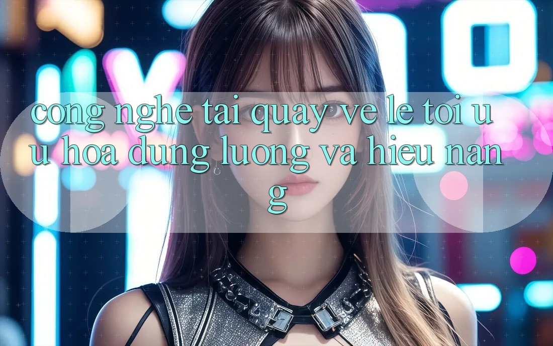 Công Nghệ “Tải quay về Lẹ” - Tối Ưu Hóa Dung Lượng Và Hiệu Năng Công Nghệ “Tải quay về Lẹ” - Tối Ưu Hóa Dung Lượng Và Hiệu Năng