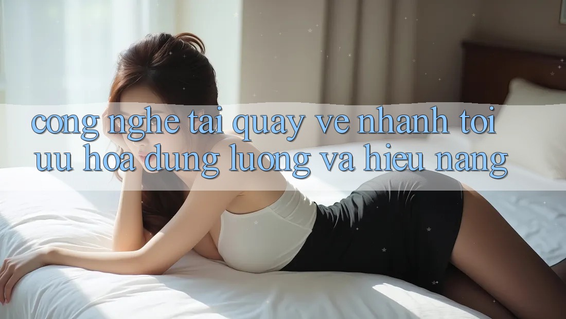 Công Nghệ “Tải quay về Nhanh” - Tối Ưu Hóa Dung Lượng Và Hiệu Năng Công Nghệ “Tải quay về Nhanh” - Tối Ưu Hóa Dung Lượng Và Hiệu Năng