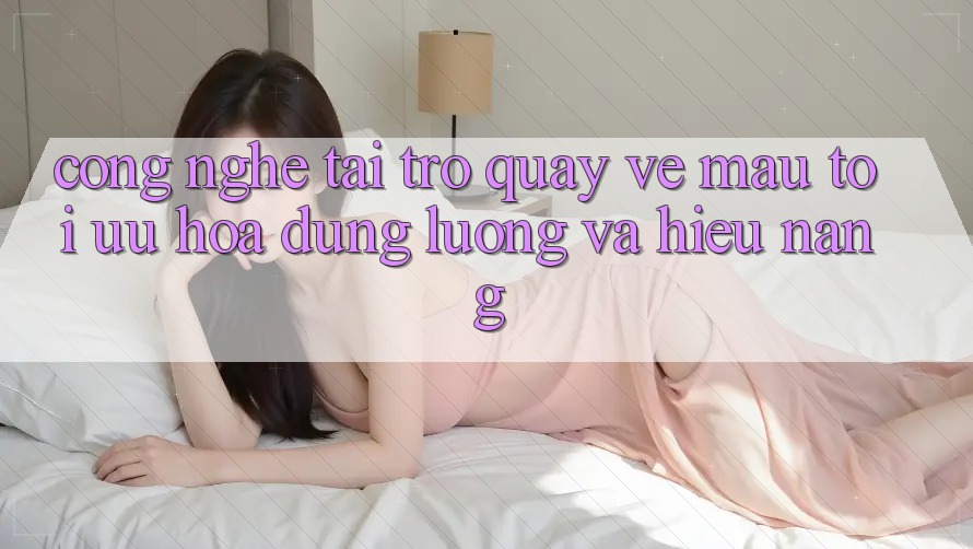 Công Nghệ “Tải trở quay về Mau” - Tối Ưu Hóa Dung Lượng Và Hiệu Năng Công Nghệ “Tải trở quay về Mau” - Tối Ưu Hóa Dung Lượng Và Hiệu Năng