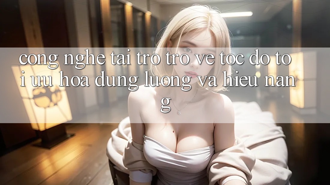 Công Nghệ “Tải trở trở về Tốc độ” - Tối Ưu Hóa Dung Lượng Và Hiệu Năng