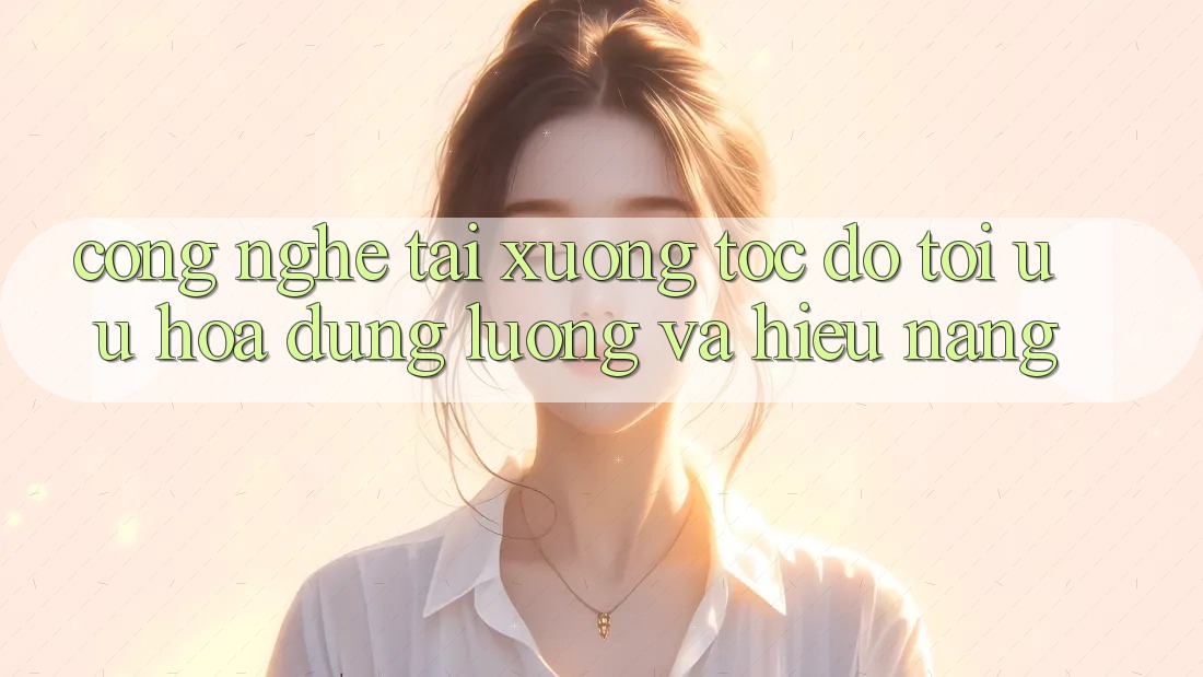 Công Nghệ “Tải xuống Tốc độ” - Tối Ưu Hóa Dung Lượng Và Hiệu Năng Công Nghệ “Tải xuống Tốc độ” - Tối Ưu Hóa Dung Lượng Và Hiệu Năng