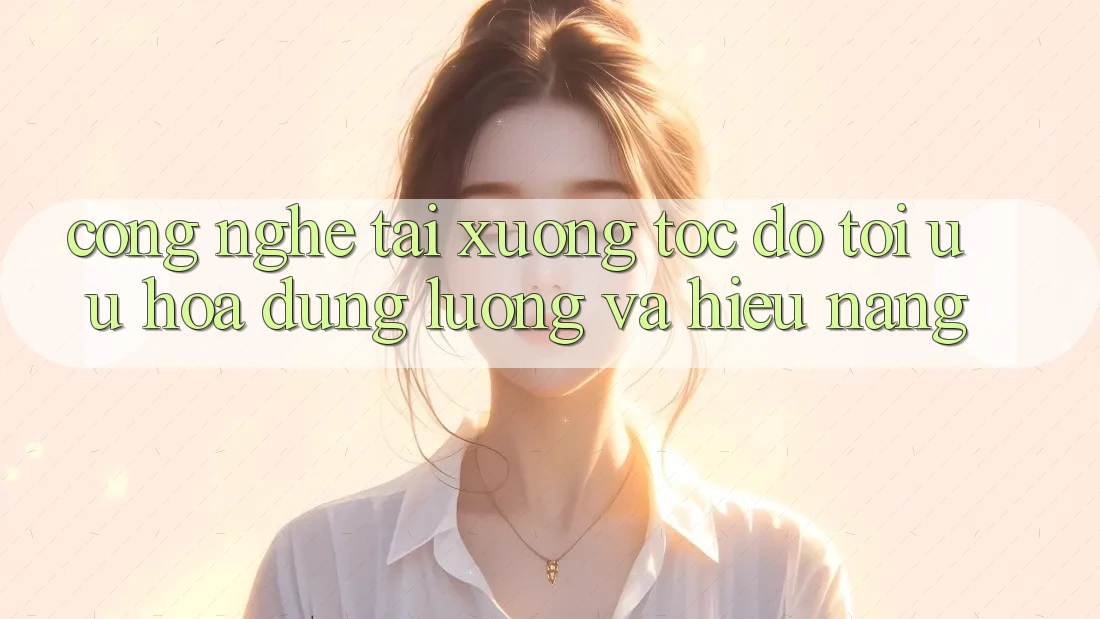 Công Nghệ “Tải xuống Tốc độ” - Tối Ưu Hóa Dung Lượng Và Hiệu Năng