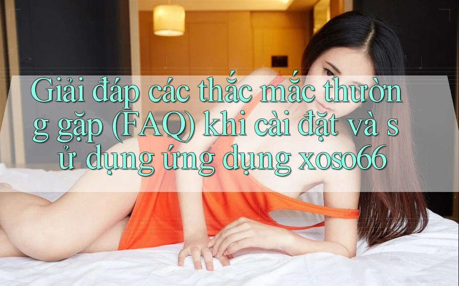 Giải đáp các thắc mắc thường gặp (FAQ) khi cài đặt và sử dụng ứng dụng xoso66