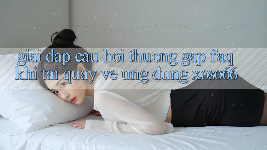 Giải Đáp Câu Hỏi Thường Gặp (FAQ) Khi Tải quay về Ứng Dụng Xoso66