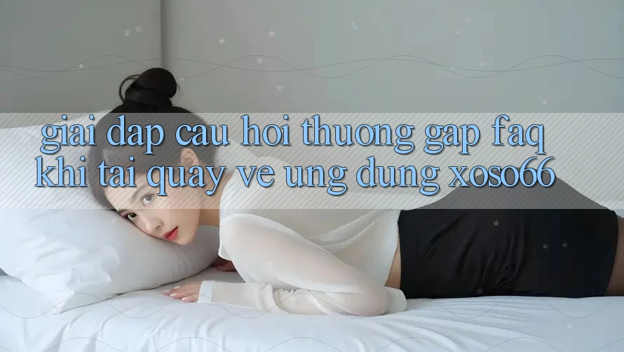 Giải Đáp Câu Hỏi Thường Gặp (FAQ) Khi Tải quay về Ứng Dụng Xoso66