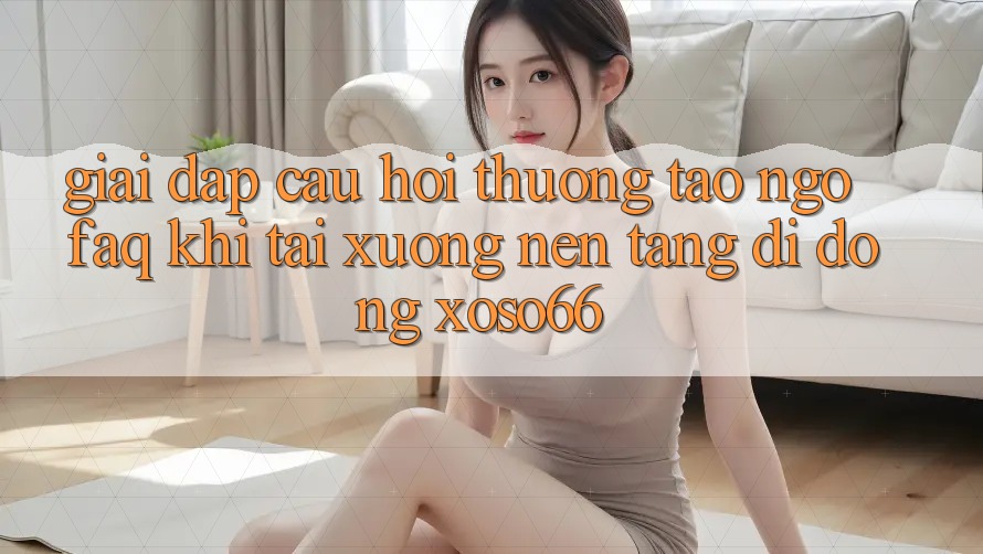 Giải Đáp Câu Hỏi Thường Tao ngộ (FAQ) Khi Tải xuống Nền tảng di động Xoso66
