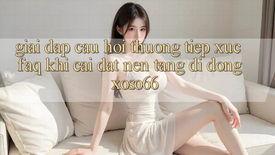 Giải Đáp Câu Hỏi Thường Tiếp xúc (FAQ) Khi Cài đặt Nền tảng di động Xoso66