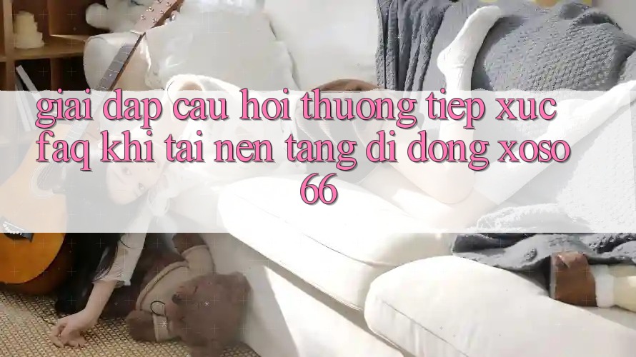 Giải Đáp Câu Hỏi Thường Tiếp xúc (FAQ) Khi Tải Nền tảng di động Xoso66