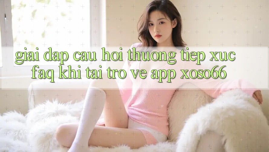 Giải Đáp Câu Hỏi Thường Tiếp xúc (FAQ) Khi Tải trở về App Xoso66