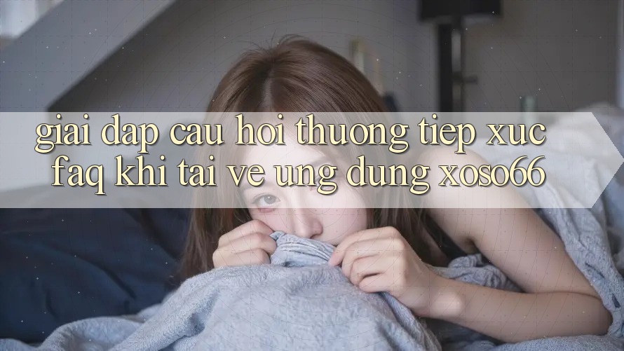 Giải Đáp Câu Hỏi Thường Tiếp xúc (FAQ) Khi Tải về Ứng Dụng Xoso66