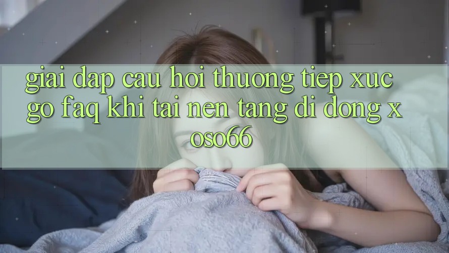 Giải Đáp Câu Hỏi Thường Tiếp xúc gỡ (FAQ) Khi Tải Nền tảng di động Xoso66