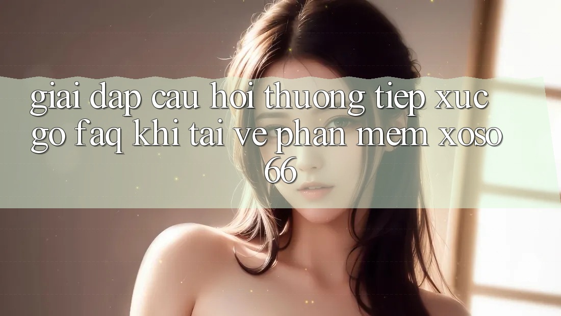 Giải Đáp Câu Hỏi Thường Tiếp xúc gỡ (FAQ) Khi Tải về Phần mềm Xoso66