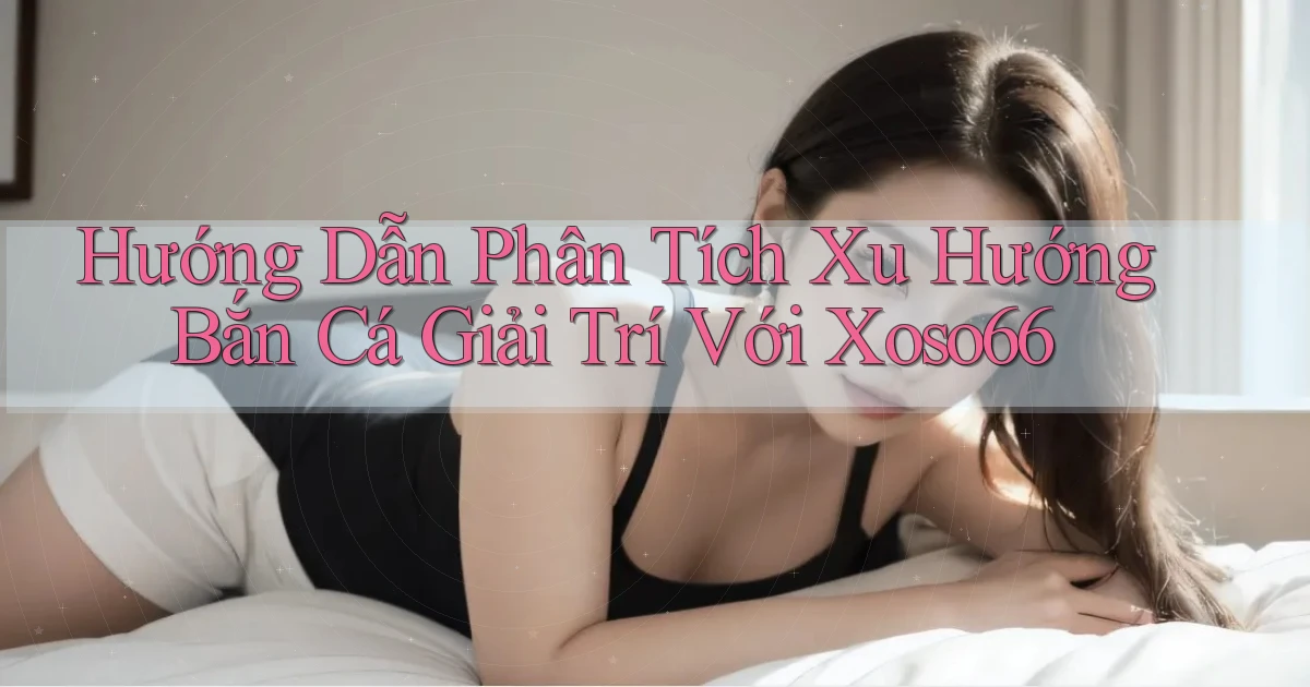 hướng dẫn phân tích xu hướng bắn cá giải trí với xoso66