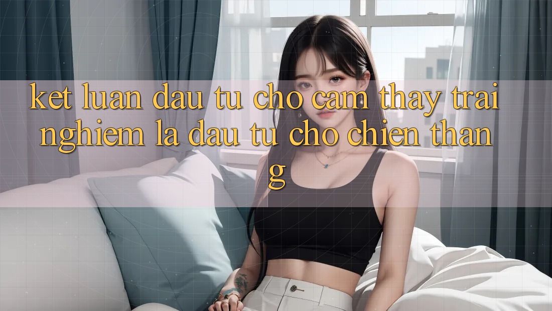 Kết Luận: Đầu Tư Cho Cảm thấy trải nghiệm Là Đầu Tư Cho Chiến Thắng Kết Luận: Đầu Tư Cho Cảm thấy trải nghiệm Là Đầu Tư Cho Chiến Thắng