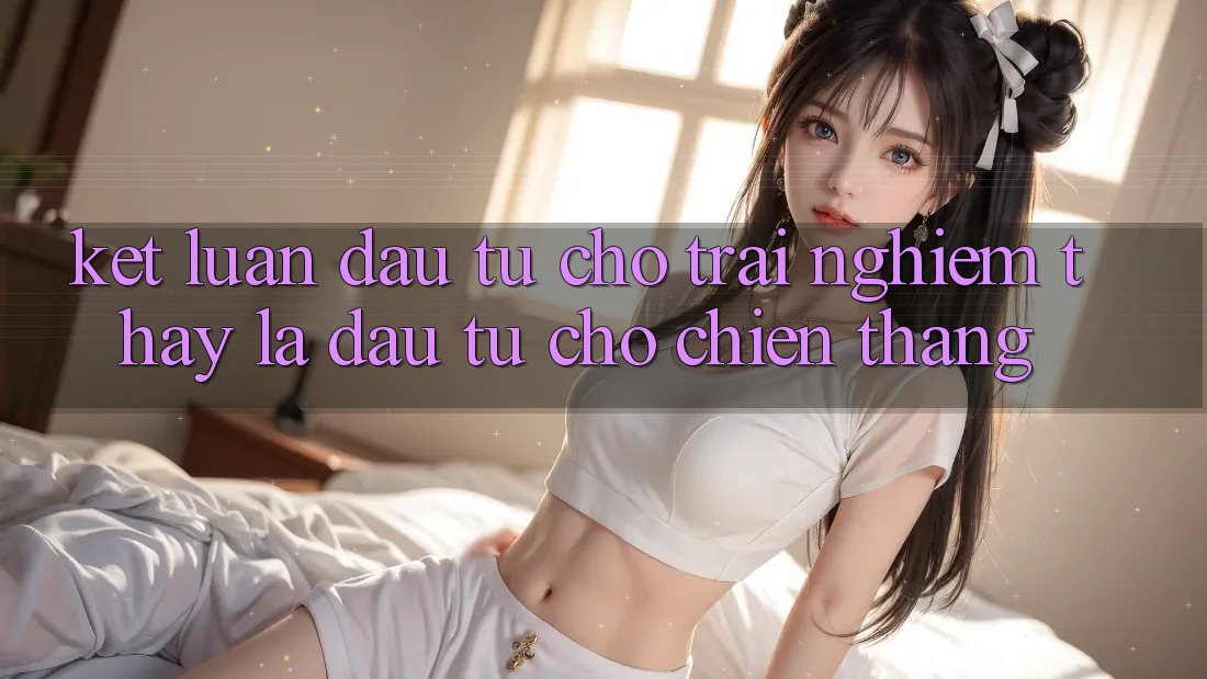 Kết Luận: Đầu Tư Cho Trải nghiệm thấy Là Đầu Tư Cho Chiến Thắng