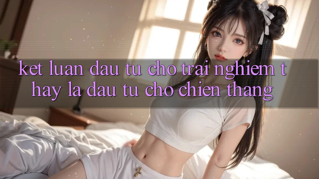 Kết Luận: Đầu Tư Cho Trải nghiệm thấy Là Đầu Tư Cho Chiến Thắng