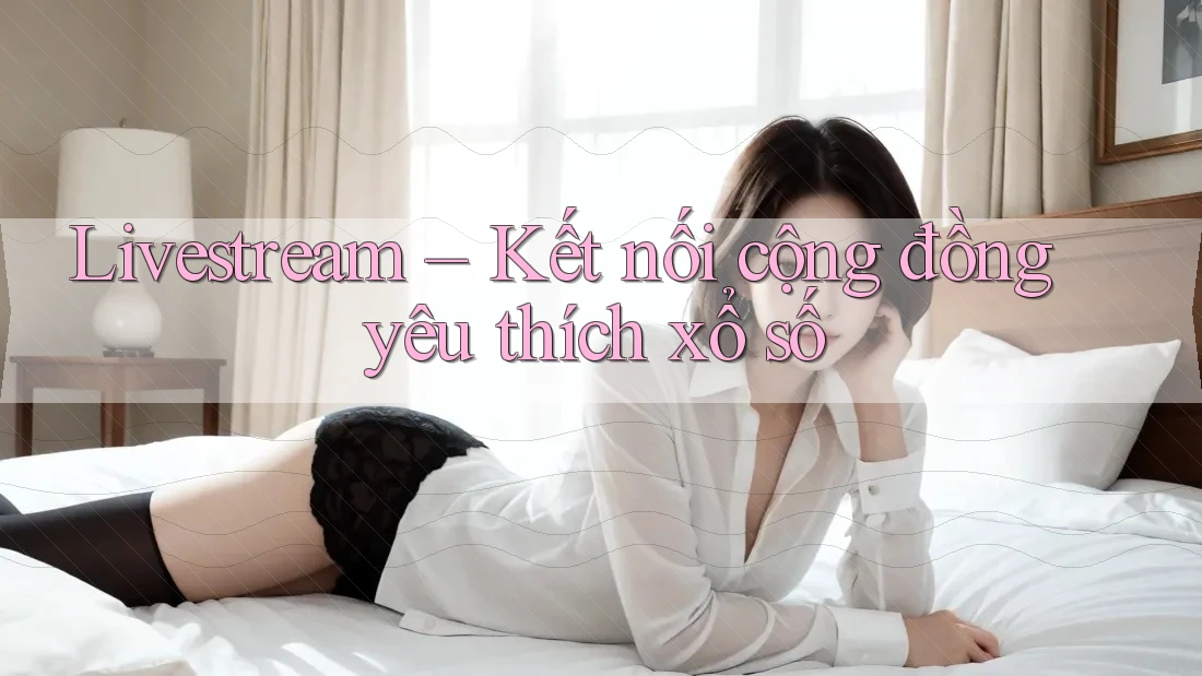 Livestream – Kết nối cộng đồng yêu thích xổ số