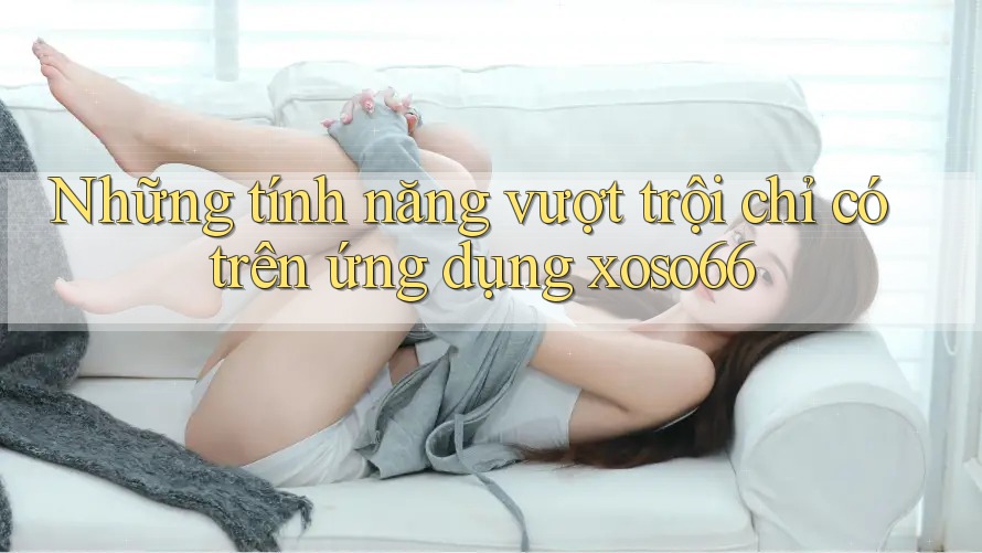 Những tính năng vượt trội chỉ có trên ứng dụng xoso66