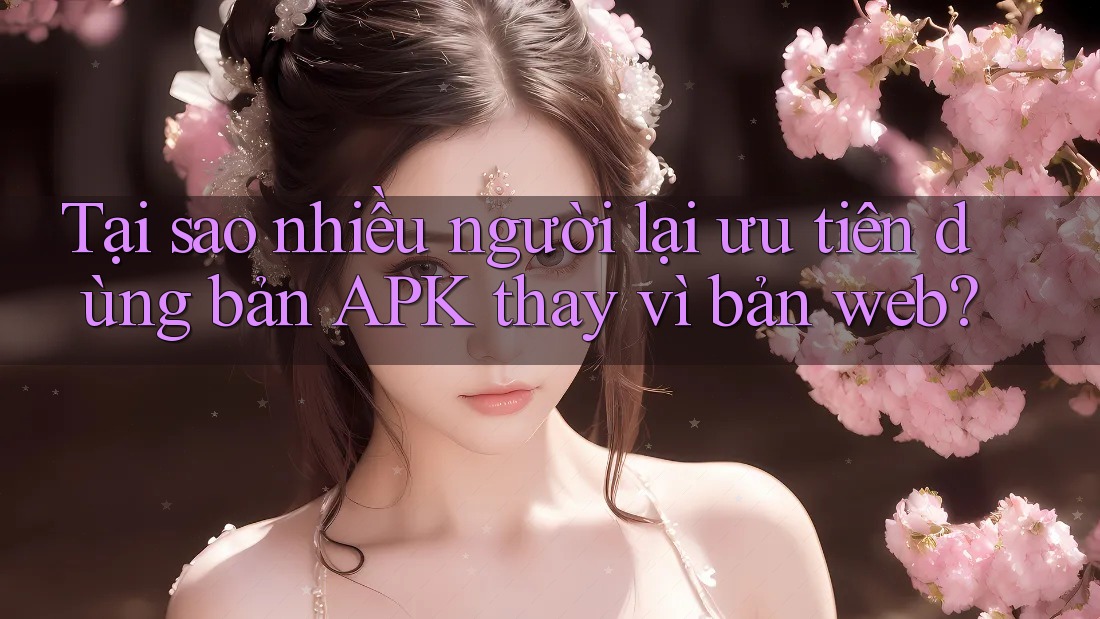 Tại sao nhiều người lại ưu tiên dùng bản APK thay vì bản web?