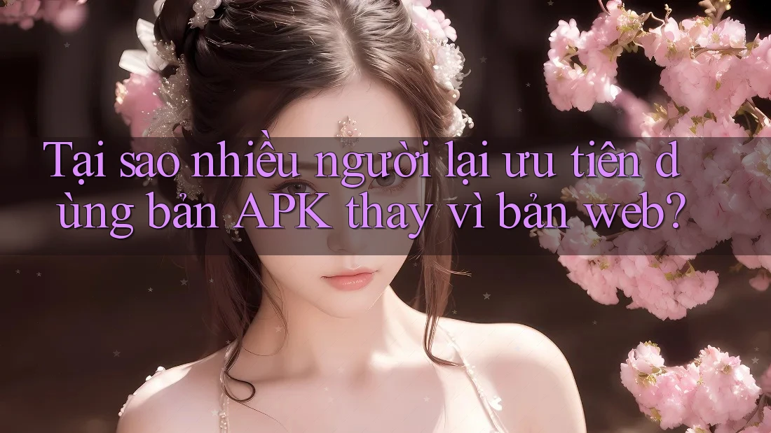 Tại sao nhiều người lại ưu tiên dùng bản APK thay vì bản web?