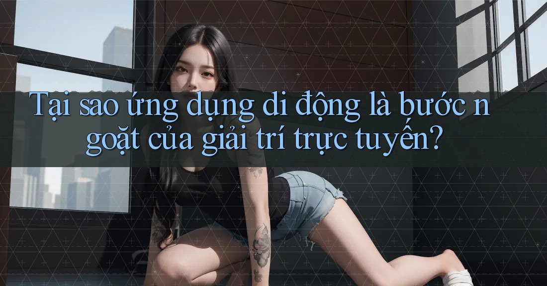 Tại sao ứng dụng di động là bước ngoặt của giải trí trực tuyến?