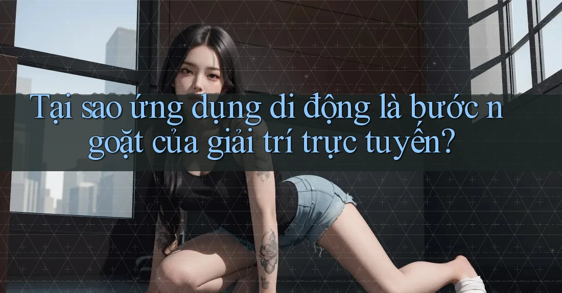 Tại sao ứng dụng di động là bước ngoặt của giải trí trực tuyến?