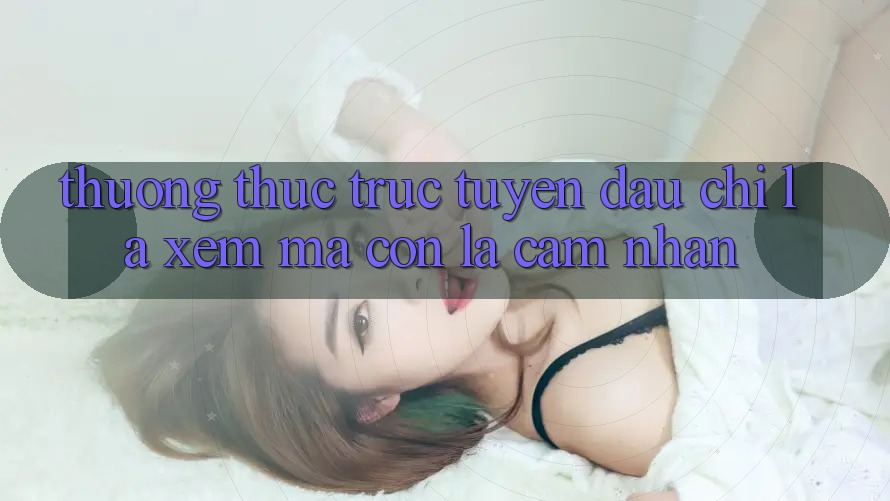 “Thưởng Thức” Trực Tuyến: Đâu Chỉ Là Xem, Mà Còn Là Cảm Nhận “Thưởng Thức” Trực Tuyến: Đâu Chỉ Là Xem, Mà Còn Là Cảm Nhận