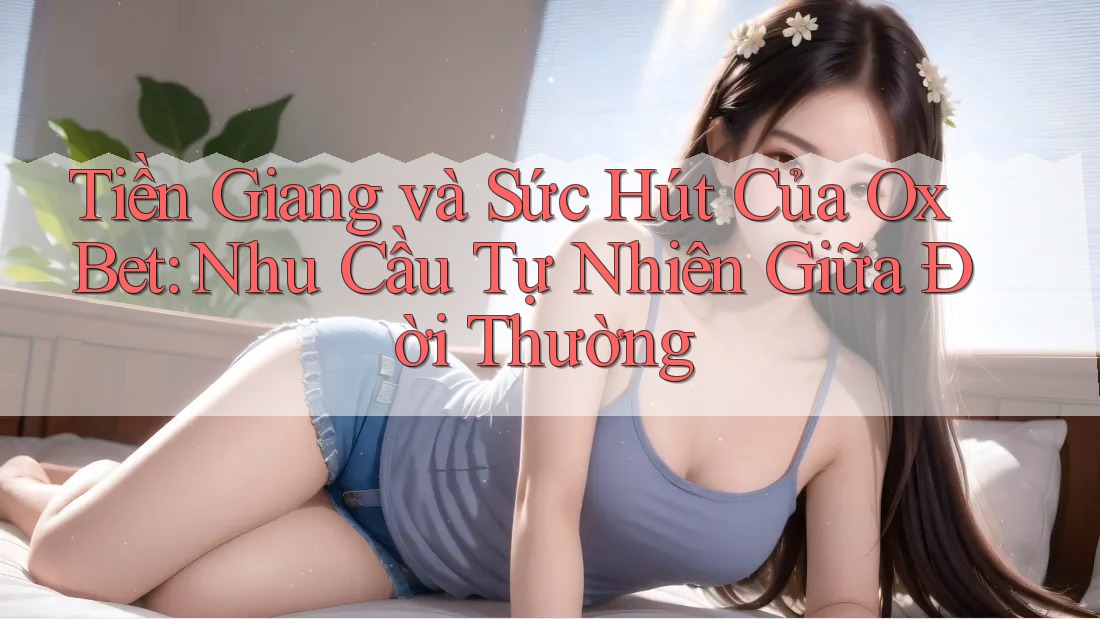 Tiền Giang và Sức Hút Của Ox Bet: Nhu Cầu Tự Nhiên Giữa Đời Thường