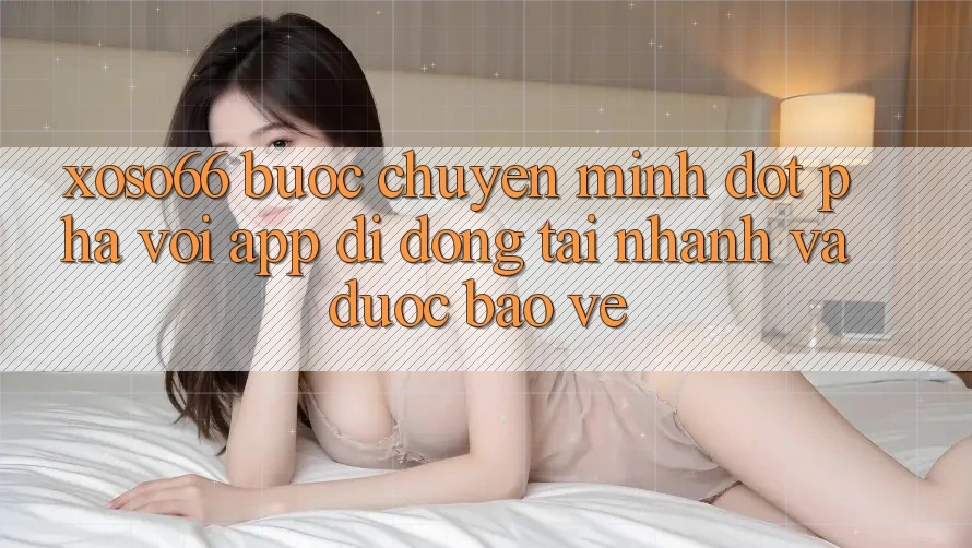Xoso66 - Bước Chuyển Mình Đột Phá Với App Di Động Tải Nhanh Và Được bảo vệ