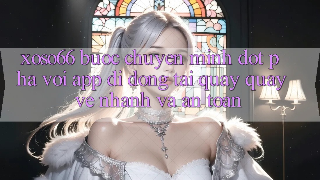 Xoso66 - Bước Chuyển Mình Đột Phá Với App Di Động Tải quay quay về Nhanh Và An Toàn