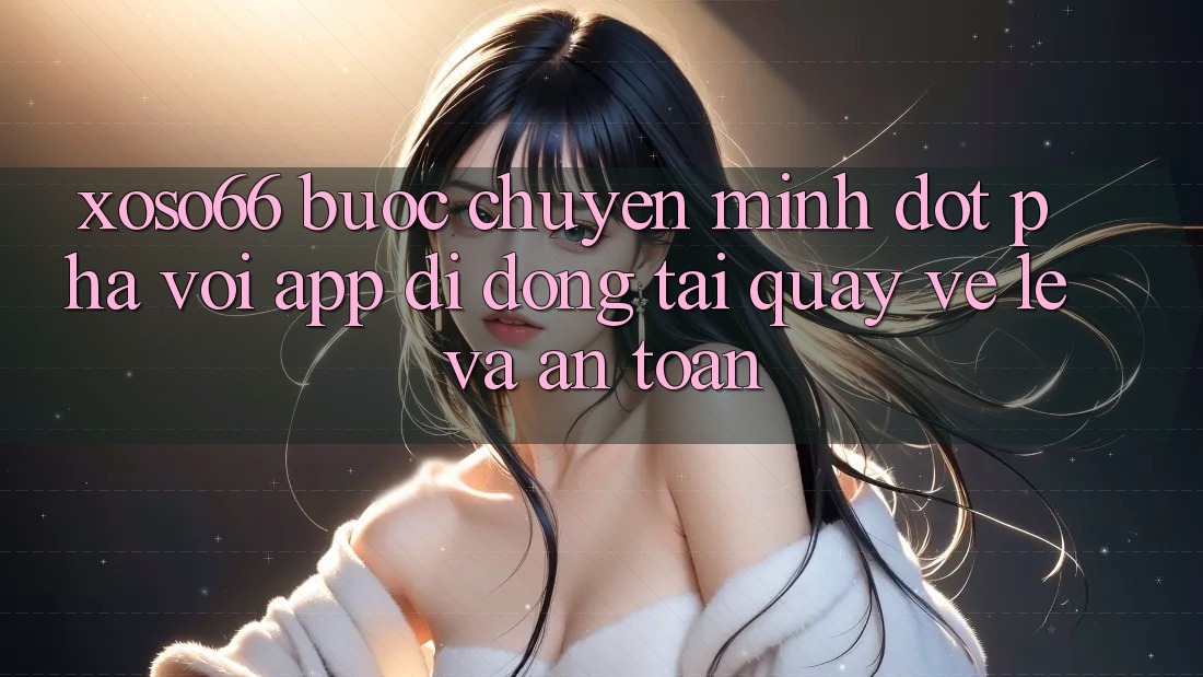 Xoso66 - Bước Chuyển Mình Đột Phá Với App Di Động Tải quay về Lẹ Và An Toàn