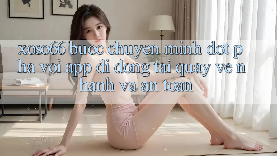 Xoso66 - Bước Chuyển Mình Đột Phá Với App Di Động Tải quay về Nhanh Và An Toàn