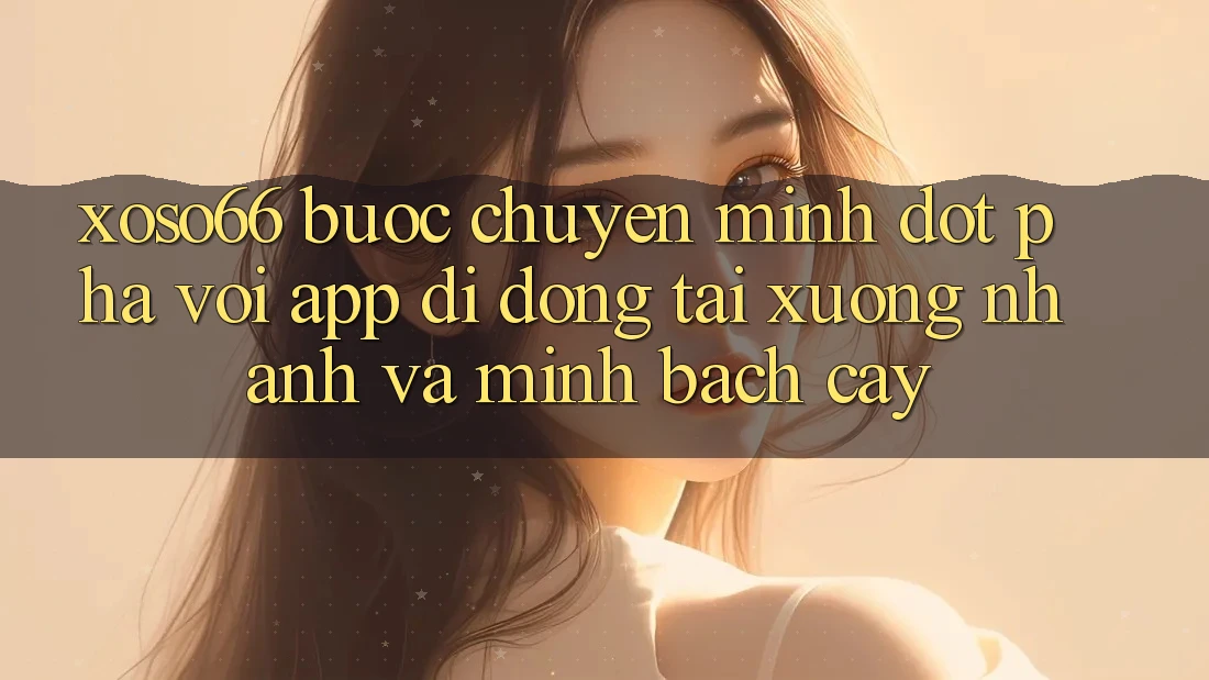 Xoso66 - Bước Chuyển Mình Đột Phá Với App Di Động Tải xuống Nhanh Và Minh bạch cậy