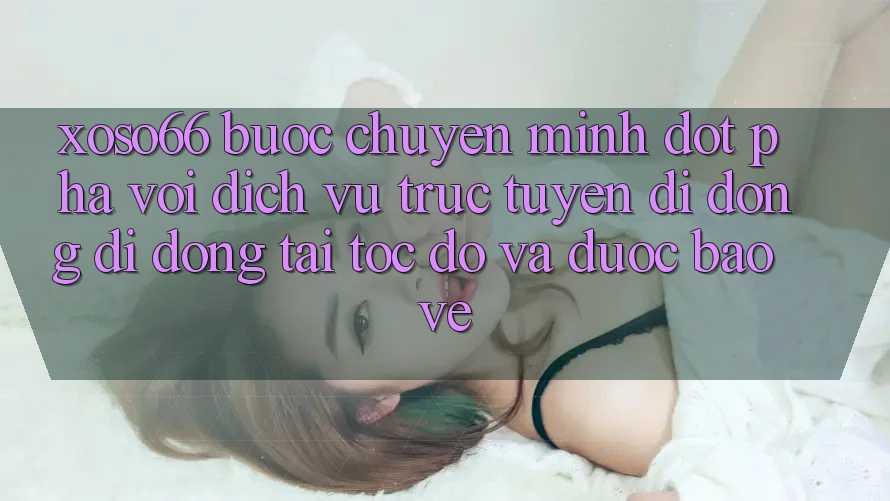 Xoso66 - Bước Chuyển Mình Đột Phá Với Dịch vụ trực tuyến di động Di Động Tải Tốc độ Và Được bảo vệ